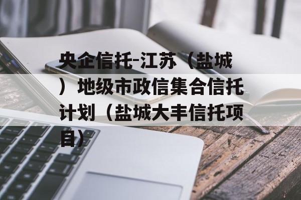 央企信托-江苏（盐城）地级市政信集合信托计划（盐城大丰信托项目）