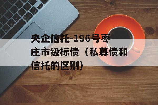 央企信托-196号枣庄市级标债（私募债和信托的区别）