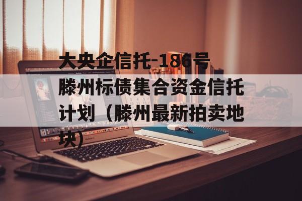 大央企信托-186号滕州标债集合资金信托计划（滕州最新拍卖地块）