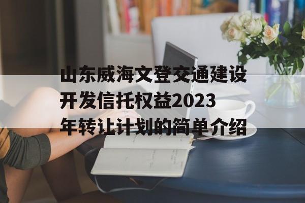 山东威海文登交通建设开发信托权益2023年转让计划的简单介绍