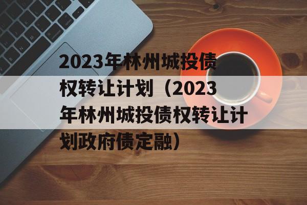 2023年林州城投债权转让计划（2023年林州城投债权转让计划政府债定融）