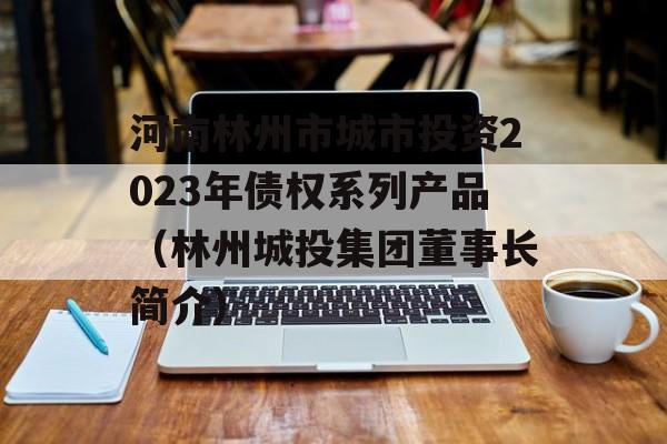 河南林州市城市投资2023年债权系列产品（林州城投集团董事长简介）