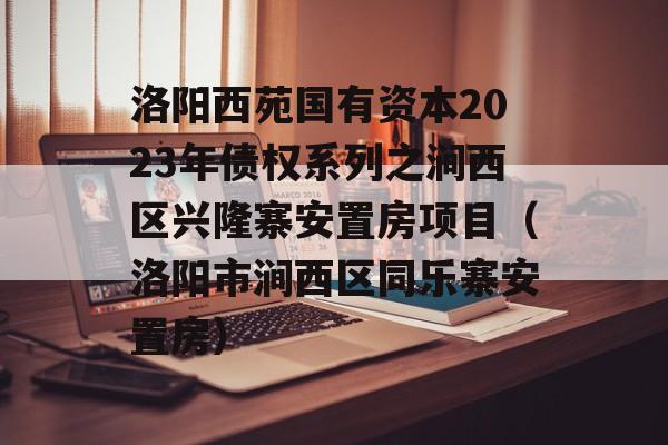 洛阳西苑国有资本2023年债权系列之涧西区兴隆寨安置房项目（洛阳市涧西区同乐寨安置房）