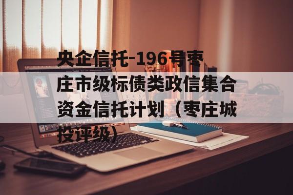 央企信托-196号枣庄市级标债类政信集合资金信托计划（枣庄城投评级）