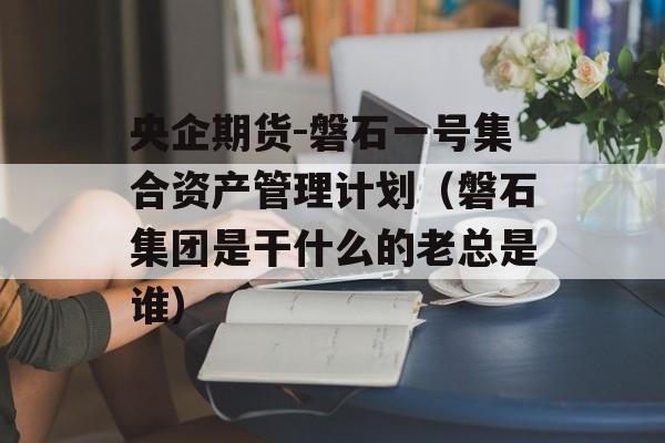 央企期货-磐石一号集合资产管理计划（磐石集团是干什么的老总是谁）