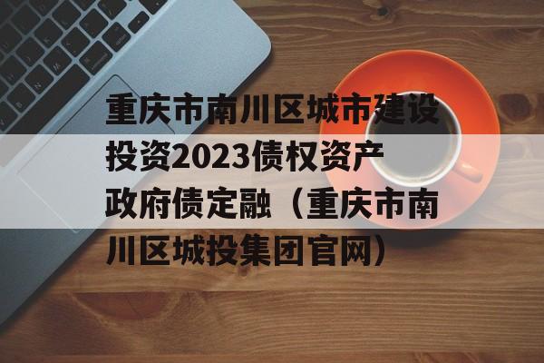 重庆市南川区城市建设投资2023债权资产政府债定融（重庆市南川区城投集团官网）