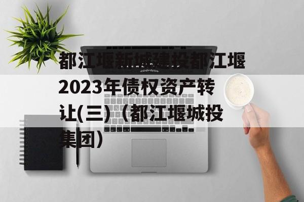 都江堰新城建投都江堰2023年债权资产转让(三)（都江堰城投集团）