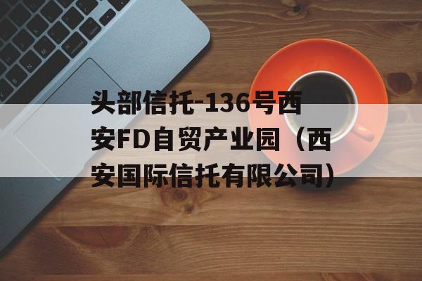 头部信托-136号西安FD自贸产业园（西安国际信托有限公司）