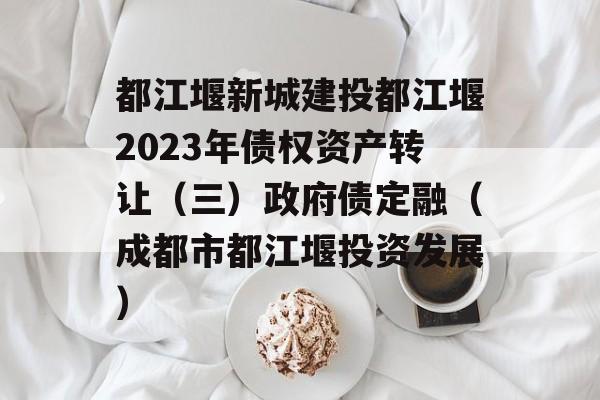 都江堰新城建投都江堰2023年债权资产转让（三）政府债定融（成都市都江堰投资发展）