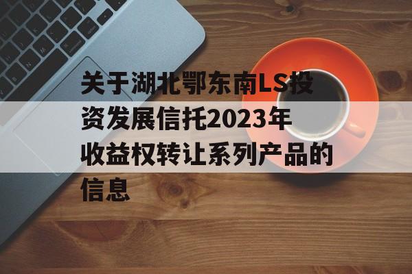 关于湖北鄂东南LS投资发展信托2023年收益权转让系列产品的信息