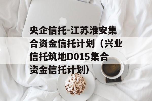 央企信托-江苏淮安集合资金信托计划（兴业信托筑地D015集合资金信托计划）