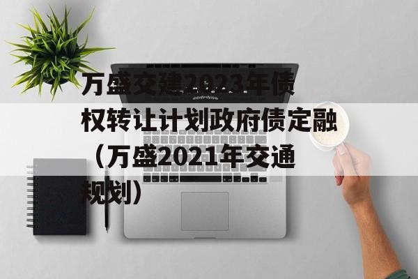 万盛交建2023年债权转让计划政府债定融（万盛2021年交通规划）