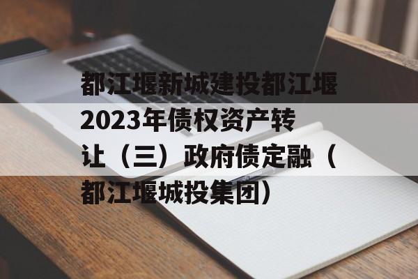 都江堰新城建投都江堰2023年债权资产转让（三）政府债定融（都江堰城投集团）