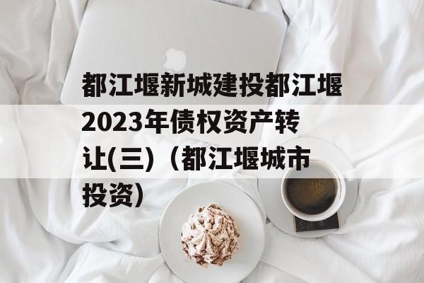 都江堰新城建投都江堰2023年债权资产转让(三)（都江堰城市投资）