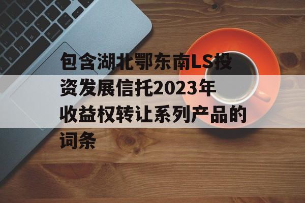 包含湖北鄂东南LS投资发展信托2023年收益权转让系列产品的词条