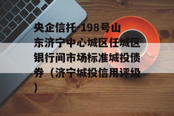 央企信托-198号山东济宁中心城区任城区银行间市场标准城投债券（济宁城投信用评级）