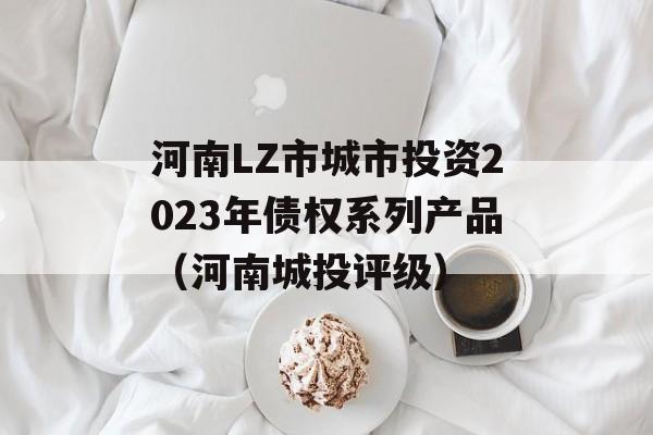 河南LZ市城市投资2023年债权系列产品（河南城投评级）