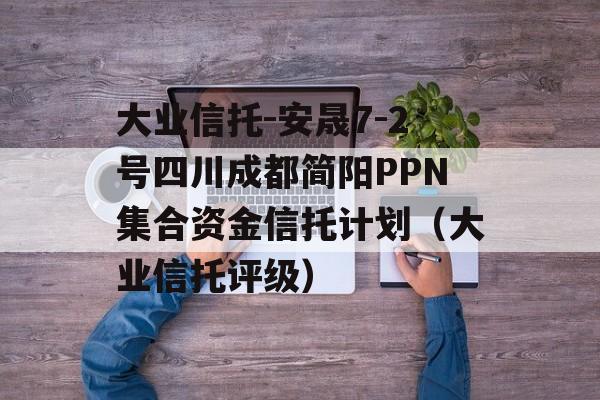 大业信托-安晟7-2号四川成都简阳PPN集合资金信托计划（大业信托评级）