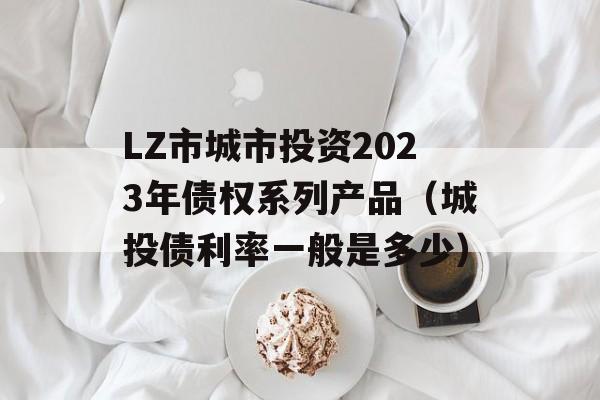 LZ市城市投资2023年债权系列产品（城投债利率一般是多少）