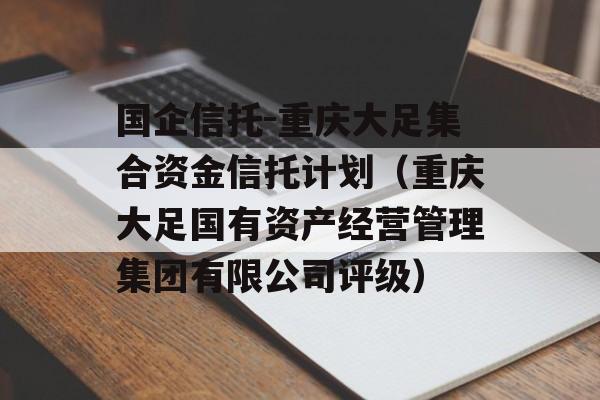 国企信托-重庆大足集合资金信托计划（重庆大足国有资产经营管理集团有限公司评级）