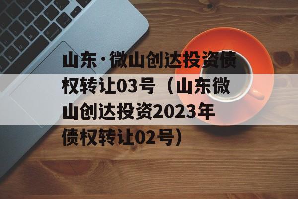 山东·微山创达投资债权转让03号（山东微山创达投资2023年债权转让02号）