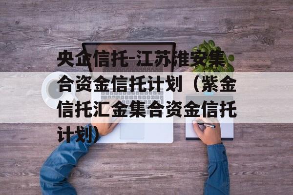 央企信托-江苏淮安集合资金信托计划（紫金信托汇金集合资金信托计划）