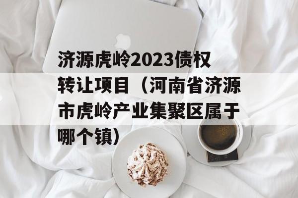 济源虎岭2023债权转让项目（河南省济源市虎岭产业集聚区属于哪个镇）