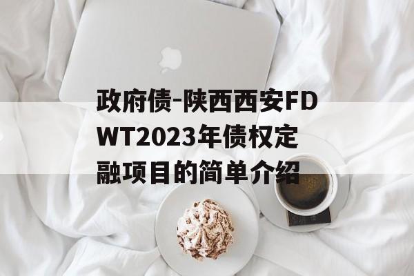 政府债-陕西西安FDWT2023年债权定融项目的简单介绍