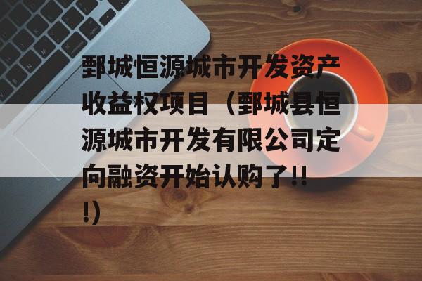 鄄城恒源城市开发资产收益权项目（鄄城县恒源城市开发有限公司定向融资开始认购了!!!）