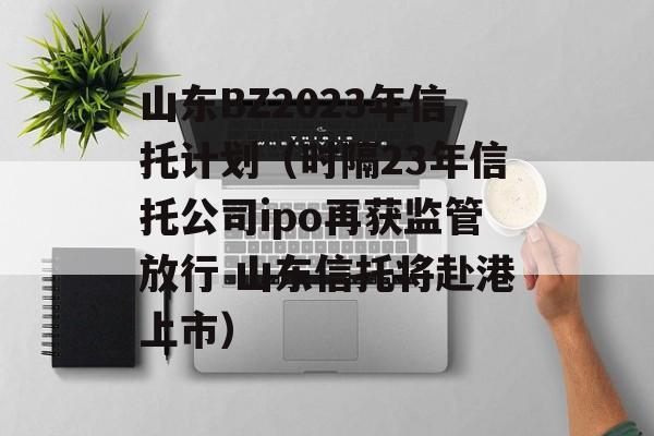 山东BZ2023年信托计划（时隔23年信托公司ipo再获监管放行 山东信托将赴港上市）