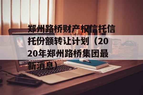 郑州路桥财产权信托信托份额转让计划（2020年郑州路桥集团最新消息）