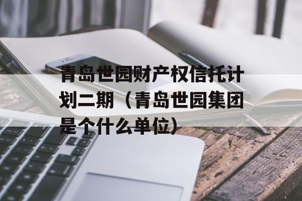 青岛世园财产权信托计划二期（青岛世园集团是个什么单位）