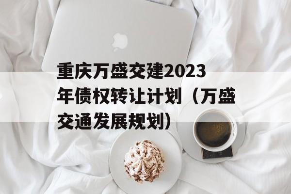 重庆万盛交建2023年债权转让计划（万盛交通发展规划）