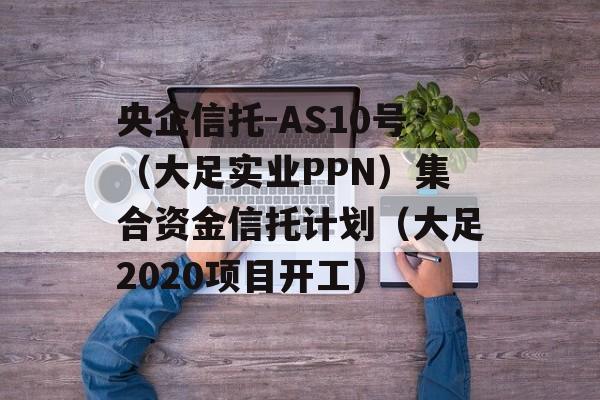 央企信托-AS10号（大足实业PPN）集合资金信托计划（大足2020项目开工）