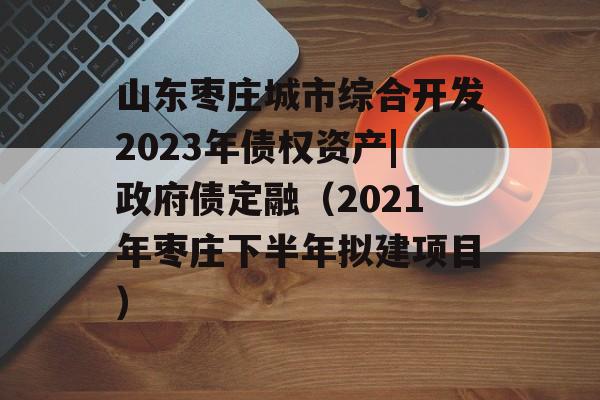 山东枣庄城市综合开发2023年债权资产|政府债定融（2021年枣庄下半年拟建项目）