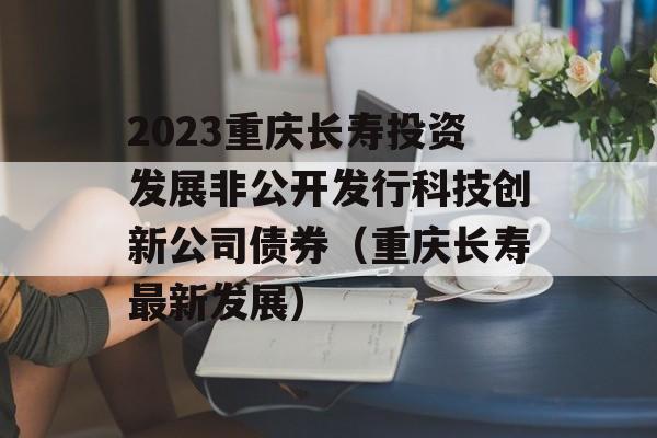 2023重庆长寿投资发展非公开发行科技创新公司债券（重庆长寿最新发展）