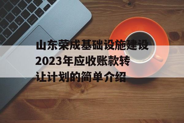 山东荣成基础设施建设2023年应收账款转让计划的简单介绍