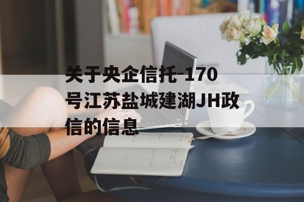 关于央企信托-170号江苏盐城建湖JH政信的信息