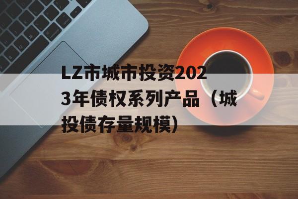 LZ市城市投资2023年债权系列产品（城投债存量规模）