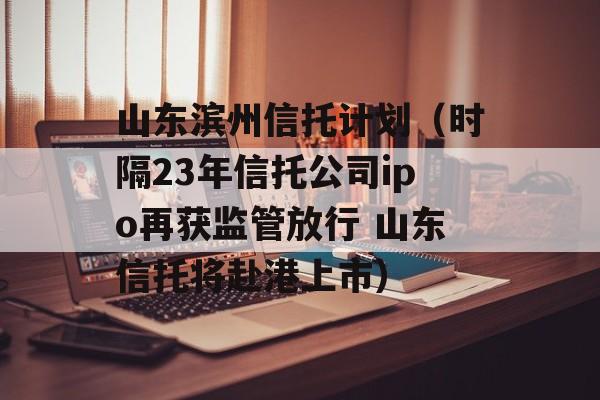 山东滨州信托计划（时隔23年信托公司ipo再获监管放行 山东信托将赴港上市）