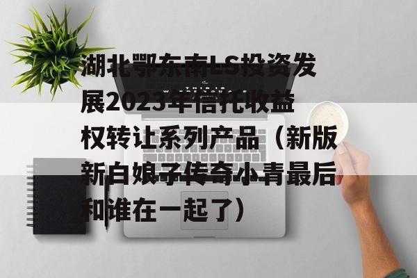 湖北鄂东南LS投资发展2023年信托收益权转让系列产品（新版新白娘子传奇小青最后和谁在一起了）