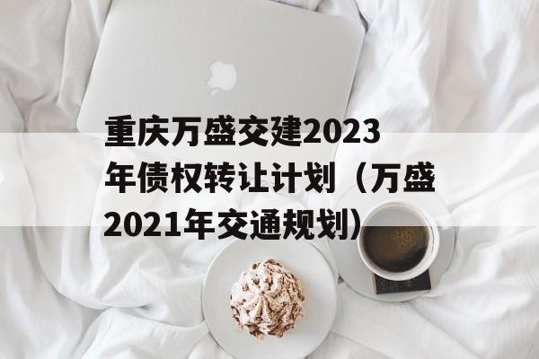 重庆万盛交建2023年债权转让计划（万盛2021年交通规划）