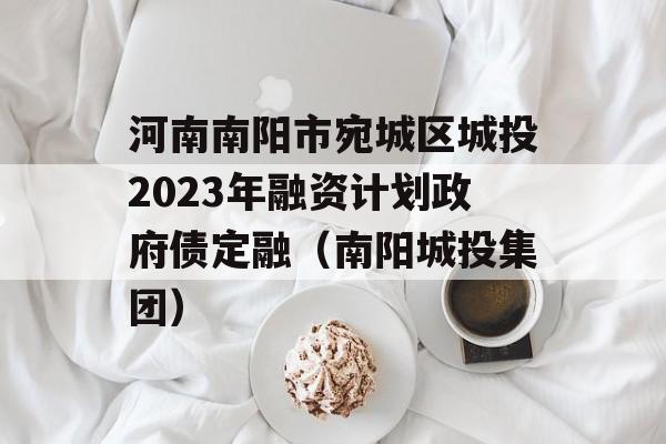 河南南阳市宛城区城投2023年融资计划政府债定融（南阳城投集团）