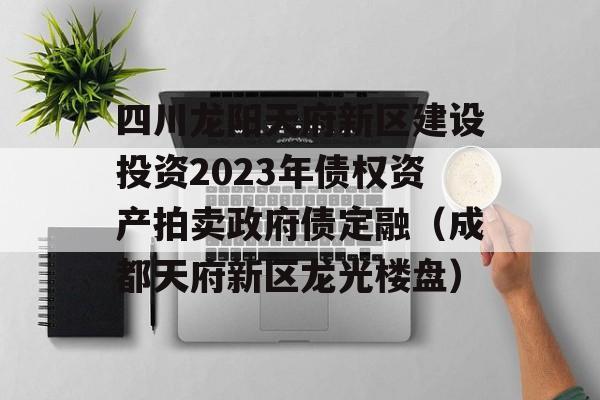 四川龙阳天府新区建设投资2023年债权资产拍卖政府债定融（成都天府新区龙光楼盘）