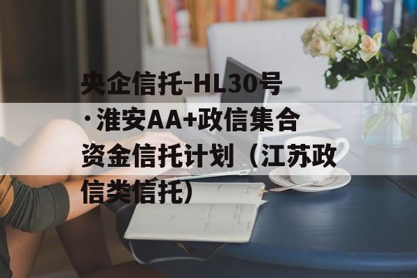 央企信托-HL30号·淮安AA+政信集合资金信托计划（江苏政信类信托）