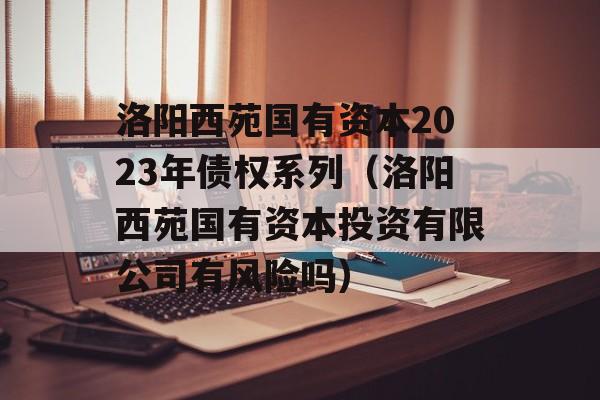 洛阳西苑国有资本2023年债权系列（洛阳西苑国有资本投资有限公司有风险吗）