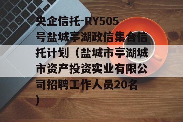 央企信托-RY505号盐城亭湖政信集合信托计划（盐城市亭湖城市资产投资实业有限公司招聘工作人员20名）