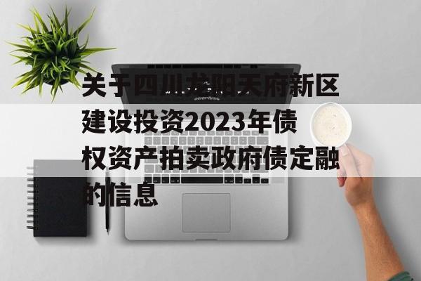 关于四川龙阳天府新区建设投资2023年债权资产拍卖政府债定融的信息