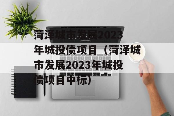 菏泽城市发展2023年城投债项目（菏泽城市发展2023年城投债项目中标）