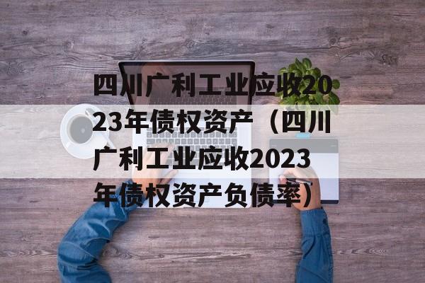 四川广利工业应收2023年债权资产（四川广利工业应收2023年债权资产负债率）